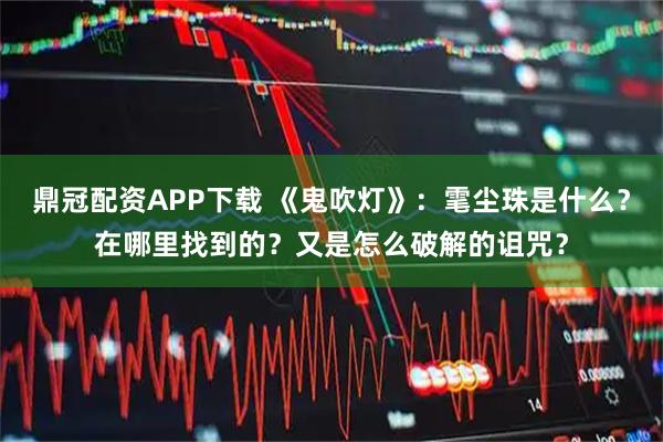 鼎冠配资APP下载 《鬼吹灯》：雮尘珠是什么？在哪里找到的？又是怎么破解的诅咒？