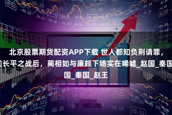 北京股票期货配资APP下载 世人都知负荆请罪，却不知长平之战后，蔺相如与廉颇下场实在唏嘘_赵国_秦国_赵王