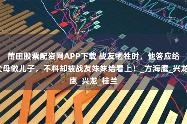 莆田股票配资网APP下载 战友牺牲时，他答应给对方父母做儿子，不料却被战友妹妹给看上！_方海鹰_兴龙_桂兰