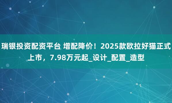 瑞银投资配资平台 增配降价！2025款欧拉好猫正式上市，7.98万元起_设计_配置_造型
