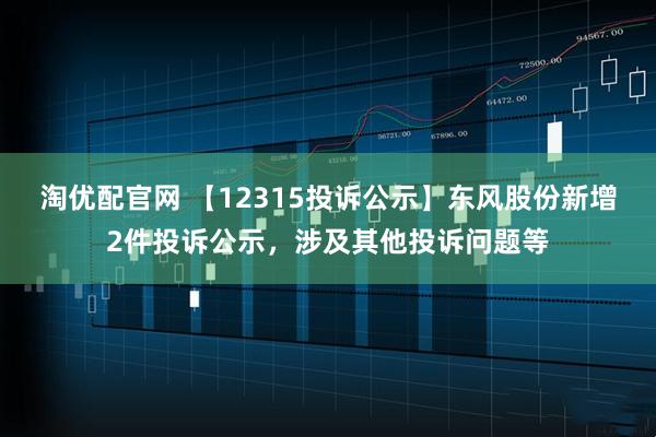 淘优配官网 【12315投诉公示】东风股份新增2件投诉公示，涉及其他投诉问题等