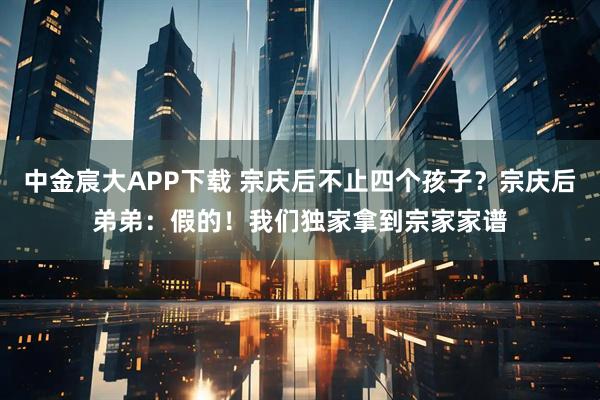 中金宸大APP下载 宗庆后不止四个孩子？宗庆后弟弟：假的！我们独家拿到宗家家谱