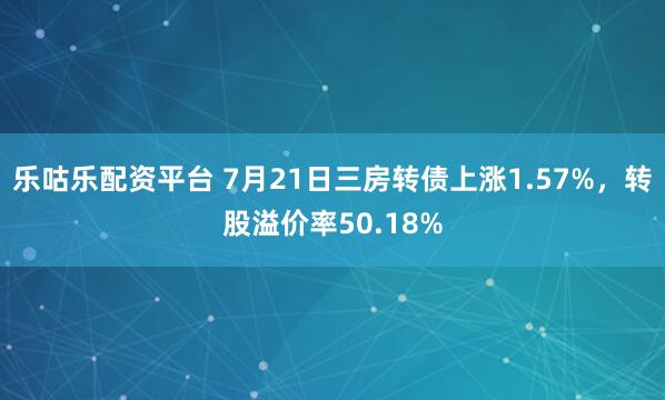 乐咕乐配资平台 7月21日三房转债上涨1.57%，转股溢价率50.18%