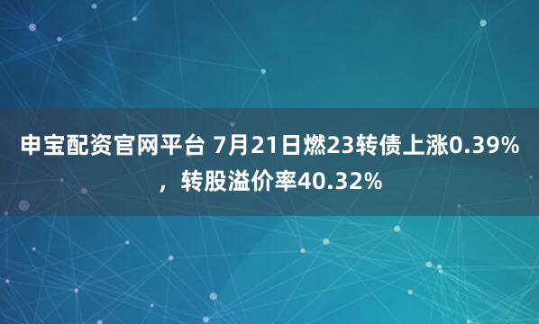 申宝配资官网平台 7月21日燃23转债上涨0.39%，转股溢价率40.32%
