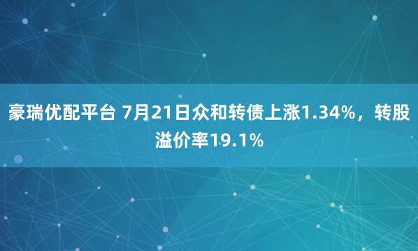 豪瑞优配平台 7月21日众和转债上涨1.34%，转股溢价率19.1%