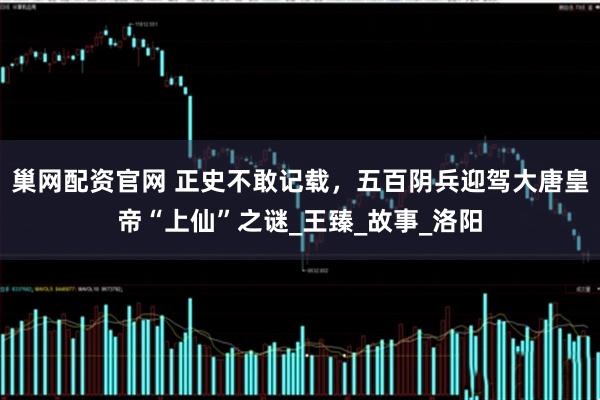 巢网配资官网 正史不敢记载，五百阴兵迎驾大唐皇帝“上仙”之谜_王臻_故事_洛阳