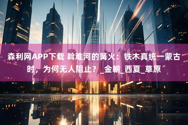 森利网APP下载 斡难河的篝火：铁木真统一蒙古时，为何无人阻止？_金朝_西夏_草原