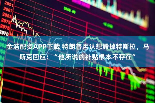 金浩配资APP下载 特朗普否认想毁掉特斯拉，马斯克回应：“他所说的补贴根本不存在”