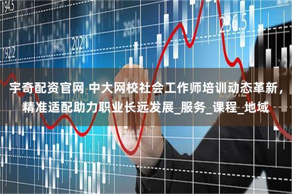 宇奇配资官网 中大网校社会工作师培训动态革新，精准适配助力职业长远发展_服务_课程_地域