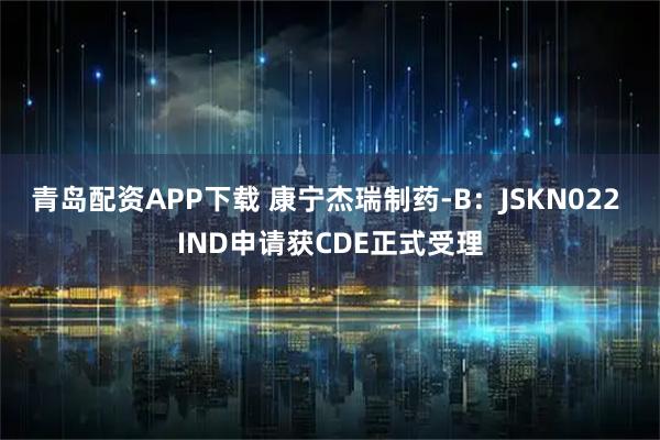 青岛配资APP下载 康宁杰瑞制药-B：JSKN022 IND申请获CDE正式受理