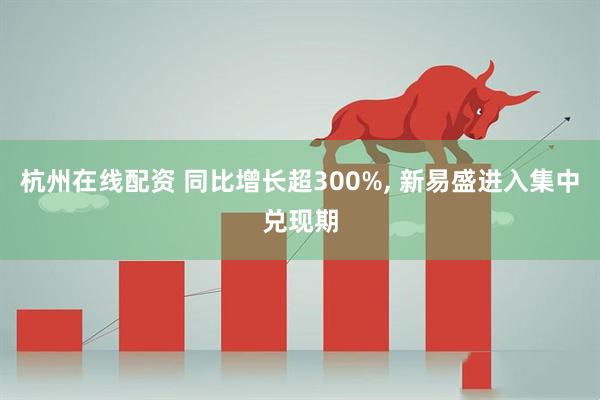 杭州在线配资 同比增长超300%, 新易盛进入集中兑现期