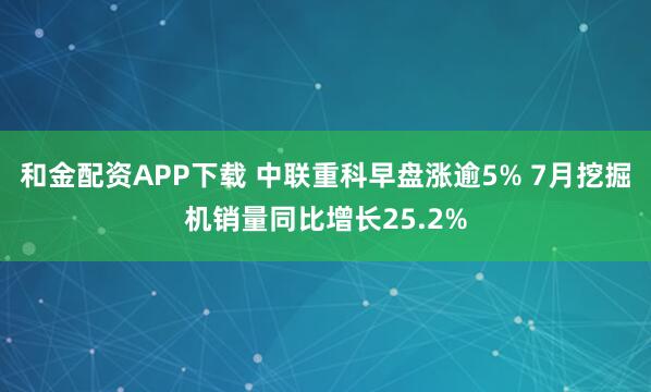 和金配资APP下载 中联重科早盘涨逾5% 7月挖掘机销量同比增长25.2%