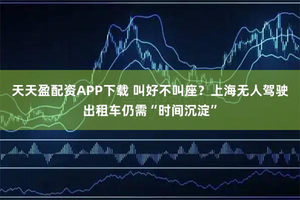 天天盈配资APP下载 叫好不叫座？上海无人驾驶出租车仍需“时间沉淀”