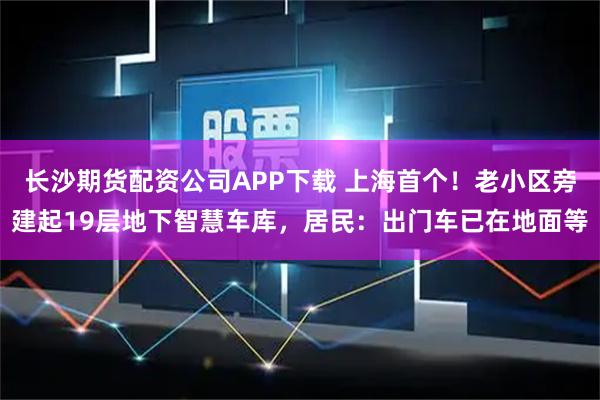 长沙期货配资公司APP下载 上海首个！老小区旁建起19层地下智慧车库，居民：出门车已在地面等