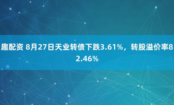 趣配资 8月27日天业转债下跌3.61%，转股溢价率82.46%