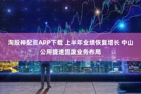 淘股神配资APP下载 上半年业绩恢复增长 中山公用提速固废业务布局