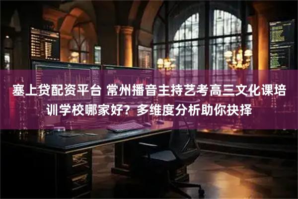 塞上贷配资平台 常州播音主持艺考高三文化课培训学校哪家好？多维度分析助你抉择