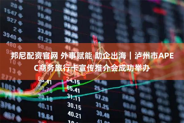 邦尼配资官网 外事赋能 助企出海｜泸州市APEC商务旅行卡宣传推介会成功举办